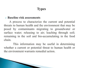  Baseline risk assessments
A process to characterize the current and potential
threats to human health and the environment that may be
posed by contaminants migrating to groundwater or
surface water; releasing to air; leaching through soil;
remaining in the soil and bio-accumulating in the food
chain.
This information may be useful in determining
whether a current or potential threat to human health or
the environment warrants remedial action.
 