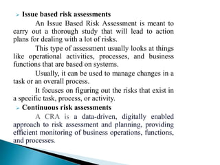  Issue based risk assessments
An Issue Based Risk Assessment is meant to
carry out a thorough study that will lead to action
plans for dealing with a lot of risks.
This type of assessment usually looks at things
like operational activities, processes, and business
functions that are based on systems.
Usually, it can be used to manage changes in a
task or an overall process.
It focuses on figuring out the risks that exist in
a specific task, process, or activity.
 Continuous risk assessments
A CRA is a data-driven, digitally enabled
approach to risk assessment and planning, providing
efficient monitoring of business operations, functions,
and processes.
 