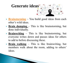  Brainstorming – You build good ideas from each
other’s wild ideas.
 Brain dumping – This is like brainstorming, but
done individually.
 Brainwriting – This is like brainstorming, but
everyone writes down and passes ideas for others
to add to before discussing these.
 Brain walking – This is like brainwriting, but
members walk about the room, adding to others’
ideas.
 