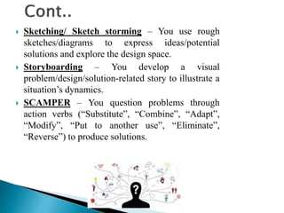  Sketching/ Sketch storming – You use rough
sketches/diagrams to express ideas/potential
solutions and explore the design space.
 Storyboarding – You develop a visual
problem/design/solution-related story to illustrate a
situation’s dynamics.
 SCAMPER – You question problems through
action verbs (“Substitute”, “Combine”, “Adapt”,
“Modify”, “Put to another use”, “Eliminate”,
“Reverse”) to produce solutions.
 