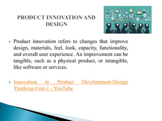  Product innovation refers to changes that improve
design, materials, feel, look, capacity, functionality,
and overall user experience. An improvement can be
tangible, such as a physical product, or intangible,
like software or services.
 Innovation in Product Development-Design
Thinking-Unit-1 - YouTube
 