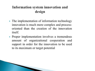  The implementation of information technology
innovation is much more complex and process-
oriented than the creation of the innovation
itself.
 Proper implementation involves a tremendous
amount of organizational cooperation and
support in order for the innovation to be used
to its maximum or target potential
 