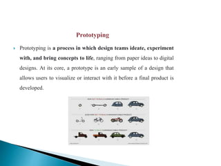  Prototyping is a process in which design teams ideate, experiment
with, and bring concepts to life, ranging from paper ideas to digital
designs. At its core, a prototype is an early sample of a design that
allows users to visualize or interact with it before a final product is
developed.
 