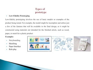  Low-Fidelity Prototyping
Low-fidelity prototyping involves the use of basic models or examples of the
product being tested. For example, the model might be incomplete and utilize just
a few of the features that will be available in the final design, or it might be
constructed using materials not intended for the finished article, such as wood,
paper, or metal for a plastic product
Examples
 Storyboarding.
 Sketching
 Paper Interface
 Role play
 