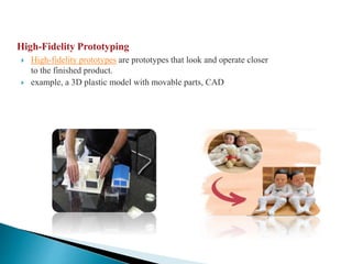 High-Fidelity Prototyping
 High-fidelity prototypes are prototypes that look and operate closer
to the finished product.
 example, a 3D plastic model with movable parts, CAD
 