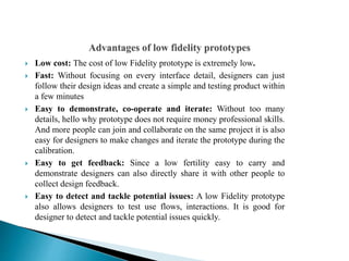  Low cost: The cost of low Fidelity prototype is extremely low.
 Fast: Without focusing on every interface detail, designers can just
follow their design ideas and create a simple and testing product within
a few minutes
 Easy to demonstrate, co-operate and iterate: Without too many
details, hello why prototype does not require money professional skills.
And more people can join and collaborate on the same project it is also
easy for designers to make changes and iterate the prototype during the
calibration.
 Easy to get feedback: Since a low fertility easy to carry and
demonstrate designers can also directly share it with other people to
collect design feedback.
 Easy to detect and tackle potential issues: A low Fidelity prototype
also allows designers to test use flows, interactions. It is good for
designer to detect and tackle potential issues quickly.
 