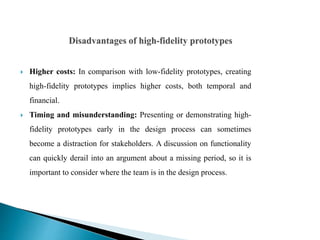  Higher costs: In comparison with low-fidelity prototypes, creating
high-fidelity prototypes implies higher costs, both temporal and
financial.
 Timing and misunderstanding: Presenting or demonstrating high-
fidelity prototypes early in the design process can sometimes
become a distraction for stakeholders. A discussion on functionality
can quickly derail into an argument about a missing period, so it is
important to consider where the team is in the design process.
 