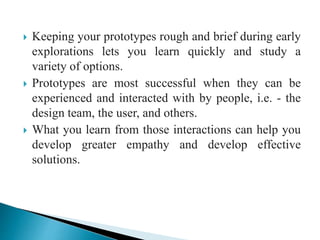 Keeping your prototypes rough and brief during early
explorations lets you learn quickly and study a
variety of options.
 Prototypes are most successful when they can be
experienced and interacted with by people, i.e. - the
design team, the user, and others.
 What you learn from those interactions can help you
develop greater empathy and develop effective
solutions.
 