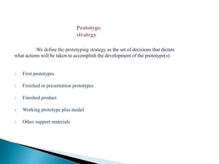 We define the prototyping strategy as the set of decisions that dictate
what actions will be taken to accomplish the development of the prototype(s).
1. First prototypes
2. Finished or presentation prototypes
3. Finished product
4. Working prototype plus model
5. Other support materials
 