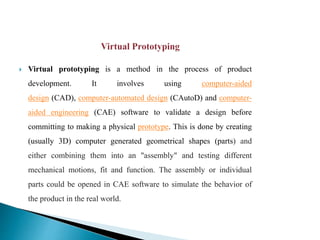  Virtual prototyping is a method in the process of product
development. It involves using computer-aided
design (CAD), computer-automated design (CAutoD) and computer-
aided engineering (CAE) software to validate a design before
committing to making a physical prototype. This is done by creating
(usually 3D) computer generated geometrical shapes (parts) and
either combining them into an "assembly" and testing different
mechanical motions, fit and function. The assembly or individual
parts could be opened in CAE software to simulate the behavior of
the product in the real world.
 
