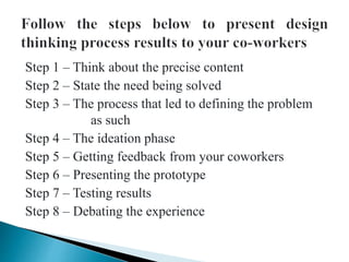 Step 1 – Think about the precise content
Step 2 – State the need being solved
Step 3 – The process that led to defining the problem
as such
Step 4 – The ideation phase
Step 5 – Getting feedback from your coworkers
Step 6 – Presenting the prototype
Step 7 – Testing results
Step 8 – Debating the experience
 
