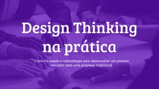 Design Thinking
na prática
Como foi usada a metodologia para desenvolver um produto
inovador para uma empresa tradicional
 