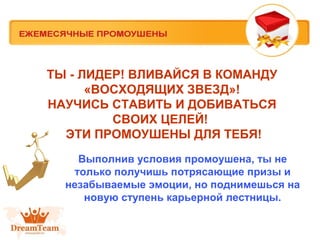 ТЫ - ЛИДЕР! ВЛИВАЙСЯ В КОМАНДУ
«ВОСХОДЯЩИХ ЗВЕЗД»!
НАУЧИСЬ СТАВИТЬ И ДОБИВАТЬСЯ
СВОИХ ЦЕЛЕЙ!
ЭТИ ПРОМОУШЕНЫ ДЛЯ ТЕБЯ!
Выполнив условия промоушена, ты не
только получишь потрясающие призы и
незабываемые эмоции, но поднимешься на
новую ступень карьерной лестницы.

 