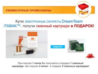 Купи ЭЛЕКТРОННЫЕ СИГАРЕТЫ DreamTeam
iTABAK™, получи сменный картридж в ПОДАРОК!




                                   ПОДАРОК




       При покупке 1 пачки Вы получаете в подарок 1 сменный
   картридж, при покупке 2 пачек - в подарок 3 сменных картриджа!
 