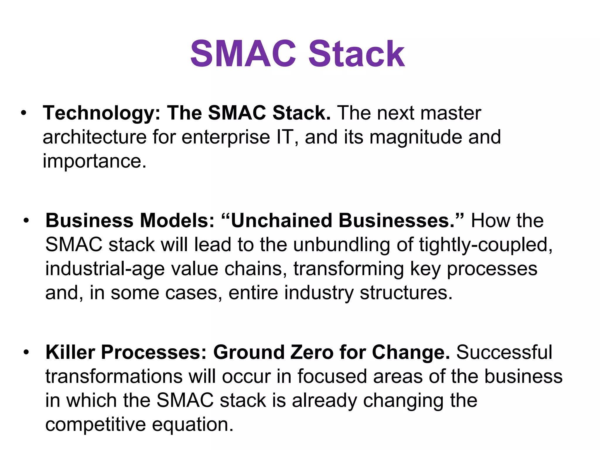 SMAC Stack
• Technology: The SMAC Stack. The next master
architecture for enterprise IT, and its magnitude and
importance.
• Business Models: “Unchained Businesses.” How the
SMAC stack will lead to the unbundling of tightly-coupled,
industrial-age value chains, transforming key processes
and, in some cases, entire industry structures.
• Killer Processes: Ground Zero for Change. Successful
transformations will occur in focused areas of the business
in which the SMAC stack is already changing the
competitive equation.
 