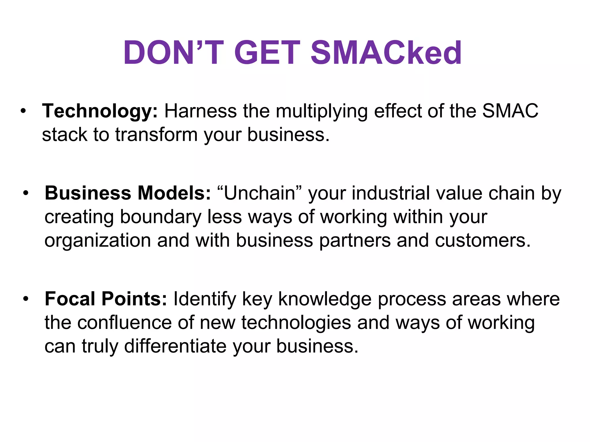 DON’T GET SMACked
• Technology: Harness the multiplying effect of the SMAC
stack to transform your business.
• Business Models: “Unchain” your industrial value chain by
creating boundary less ways of working within your
organization and with business partners and customers.
• Focal Points: Identify key knowledge process areas where
the confluence of new technologies and ways of working
can truly differentiate your business.
 