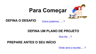 Para Começar
DEFINA O DESAFIO
DEFINA UM PLANO DE PROJETO
PREPARE ANTES O SEU INÍCIO
Como podemos …. ?
Que dia …?
Onde será a reunião…. ?
 
