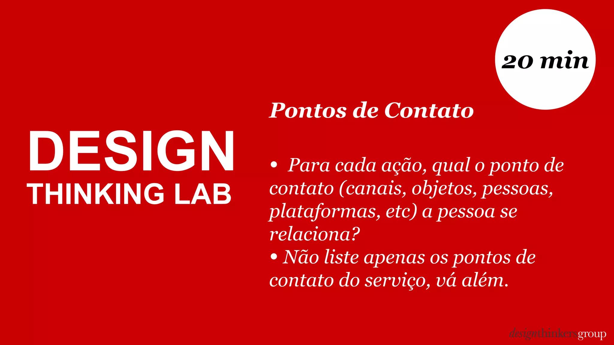 DESIGN
THINKING LAB
Pontos de Contato
• Para cada ação, qual o ponto de
contato (canais, objetos, pessoas,
plataformas, etc) a pessoa se
relaciona?
• Não liste apenas os pontos de
contato do serviço, vá além.
20 min
 