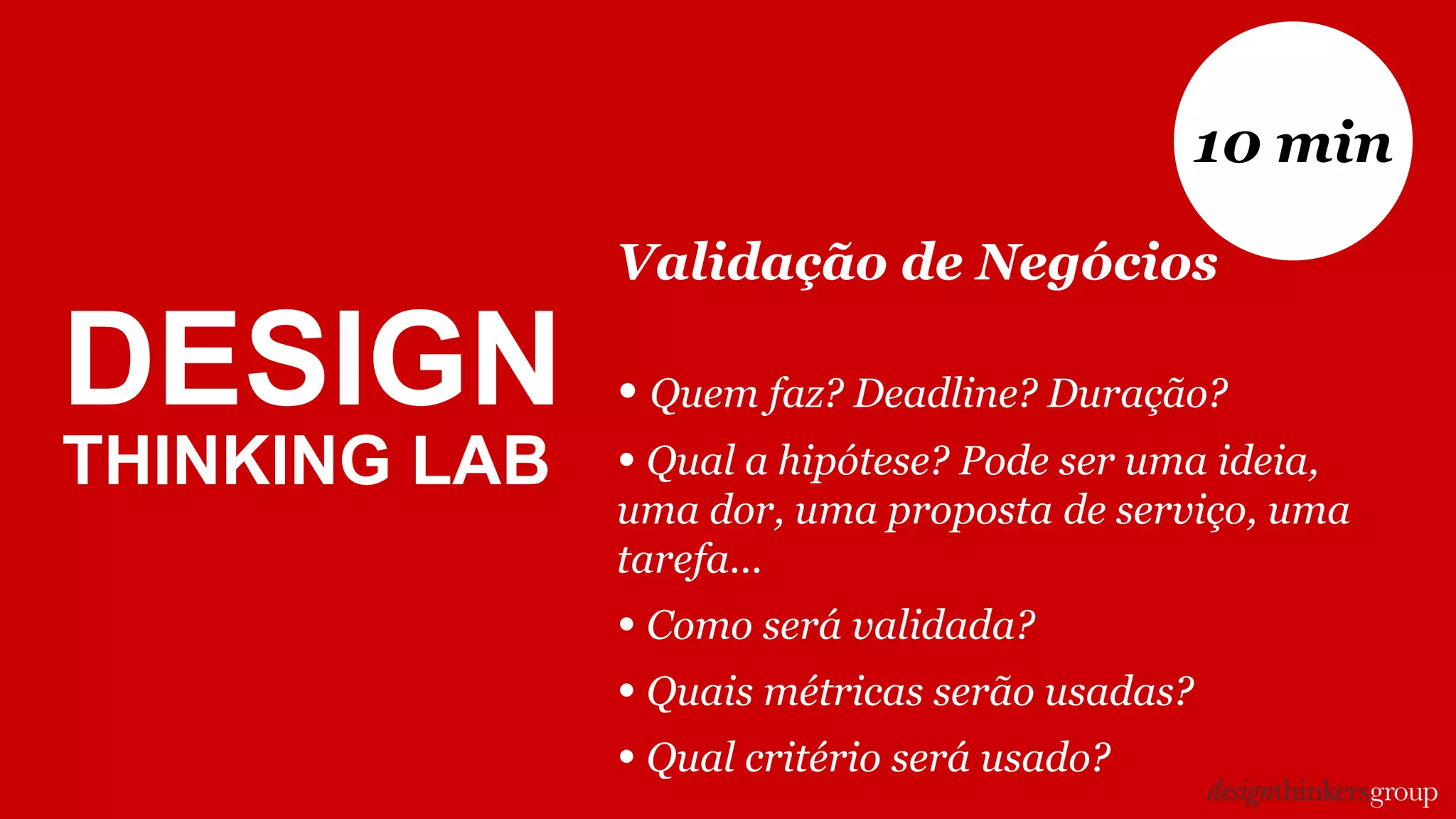 DESIGN
THINKING LAB
Validação de Negócios
• Quem faz? Deadline? Duração?
• Qual a hipótese? Pode ser uma ideia,
uma dor, uma proposta de serviço, uma
tarefa...
• Como será validada?
• Quais métricas serão usadas?
• Qual critério será usado?
10 min
 