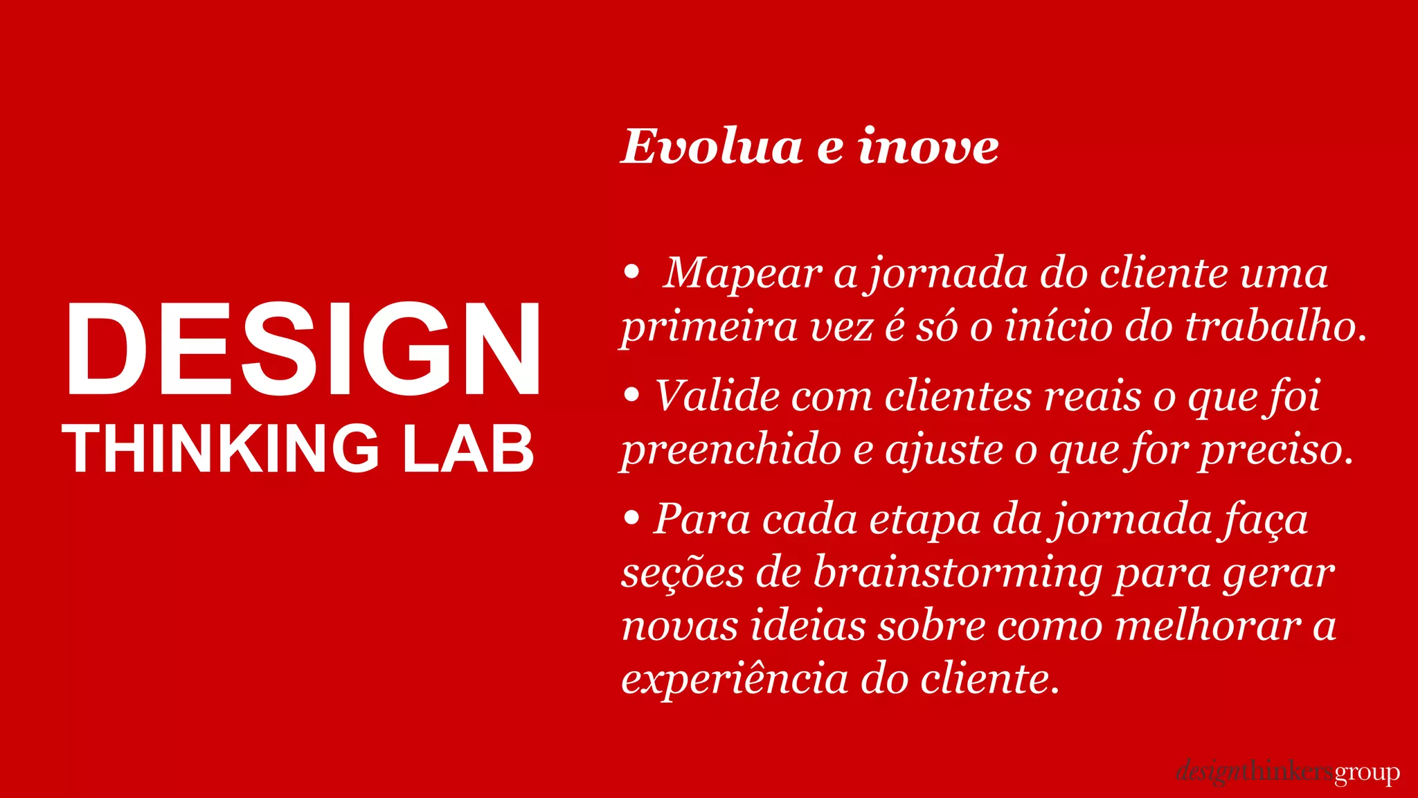 DESIGN
THINKING LAB
Evolua e inove
• Mapear a jornada do cliente uma
primeira vez é só o início do trabalho.
• Valide com clientes reais o que foi
preenchido e ajuste o que for preciso.
• Para cada etapa da jornada faça
seções de brainstorming para gerar
novas ideias sobre como melhorar a
experiência do cliente.
 