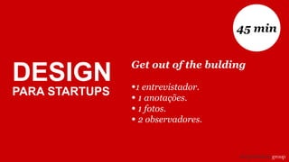 Get out of the bulding
•1 entrevistador.
• 1 anotações.
• 1 fotos.
• 2 observadores.
45 min
DESIGN
PARA STARTUPS
 