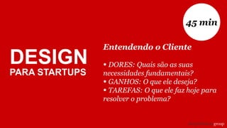 Entendendo o Cliente
• DORES: Quais são as suas
necessidades fundamentais?
• GANHOS: O que ele deseja?
• TAREFAS: O que ele faz hoje para
resolver o problema?
45 min
DESIGN
PARA STARTUPS
 