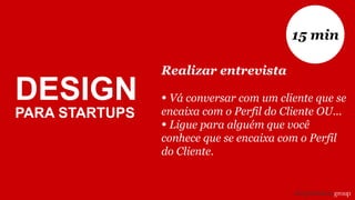 Realizar entrevista
• Vá conversar com um cliente que se
encaixa com o Perfil do Cliente OU...
• Ligue para alguém que você
conhece que se encaixa com o Perfil
do Cliente.
15 min
DESIGN
PARA STARTUPS
 