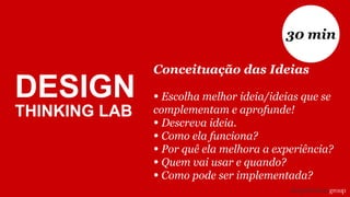 DESIGN
THINKING LAB
Conceituação das Ideias
• Escolha melhor ideia/ideias que se
complementam e aprofunde!
• Descreva ideia.
• Como ela funciona?
• Por quê ela melhora a experiência?
• Quem vai usar e quando?
• Como pode ser implementada?
30 min
 