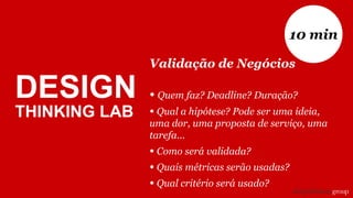 DESIGN
THINKING LAB
Validação de Negócios
• Quem faz? Deadline? Duração?
• Qual a hipótese? Pode ser uma ideia,
uma dor, uma proposta de serviço, uma
tarefa...
• Como será validada?
• Quais métricas serão usadas?
• Qual critério será usado?
10 min
 