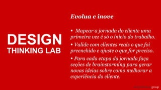 DESIGN
THINKING LAB
Evolua e inove
• Mapear a jornada do cliente uma
primeira vez é só o início do trabalho.
• Valide com clientes reais o que foi
preenchido e ajuste o que for preciso.
• Para cada etapa da jornada faça
seções de brainstorming para gerar
novas ideias sobre como melhorar a
experiência do cliente.
 