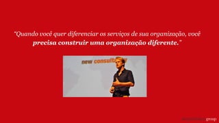 “Quando você quer diferenciar os serviços de sua organização, você
precisa construir uma organização diferente.”
 