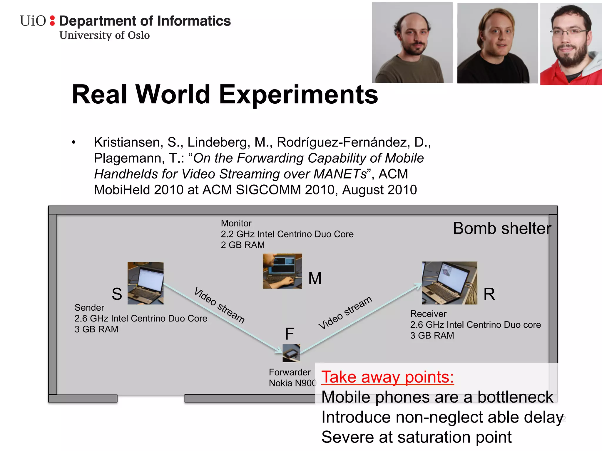 Real World Experiments
•    Kristiansen, S., Lindeberg, M., Rodríguez-Fernández, D.,
     Plagemann, T.: “On the Forwarding Capability of Mobile
     Handhelds for Video Streaming over MANETs”, ACM
     MobiHeld 2010 at ACM SIGCOMM 2010, August 2010

                                   Monitor
                                   2.2 GHz Intel Centrino Duo Core              Bomb shelter
                                   2 GB RAM


                                                       M
         S                                                                             R
 Sender
                                                                      Receiver
 2.6 GHz Intel Centrino Duo Core
                                                                      2.6 GHz Intel Centrino Duo core
 3 GB RAM
                                                 F                    3 GB RAM


                                              Forwarder
                                              Nokia N900   Take away points:
                                                           Mobile phones are a bottleneck
                                                           Introduce non-neglect able delay
                                                                                          12

                                                           Severe at saturation point
 