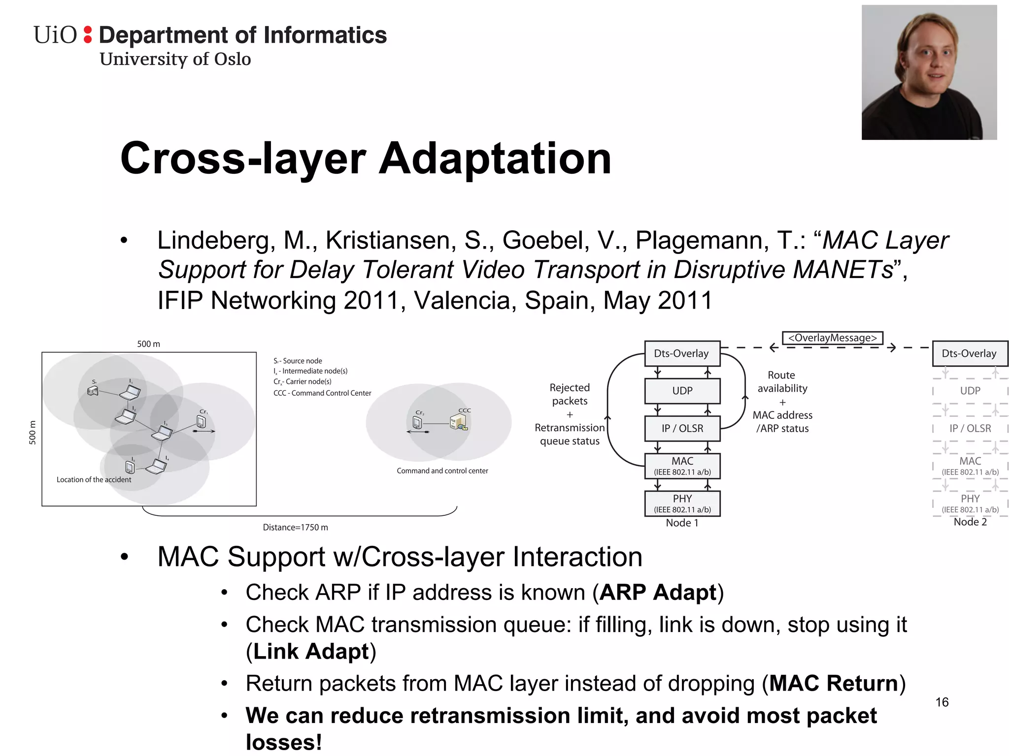 Cross-layer Adaptation
                            •               Lindeberg, M., Kristiansen, S., Goebel, V., Plagemann, T.: “MAC Layer
                                            Support for Delay Tolerant Video Transport in Disruptive MANETs”,
                                            IFIP Networking 2011, Valencia, Spain, May 2011
                                                                                                                                                                         <OverlayMessage>
                                        500 m
                                                                                                                                              Dts-Overlay                                   Dts-Overlay
                                                                 Sr - Source node
                                                                 Ix - Intermediate node(s)
                   Sr          I1                                Crx- Carrier node(s)
                                                                                                                                                                     Route
                                                                 CCC - Command Control Center
                                                                                                                                Rejected           UDP             availability                    UDP
                                   I2
                                                                                                                                 packets                                +
                                                                                                                 CCC
                                                     Cr1                                             Cr2
                                                                                                                                    +                             MAC address
                                                I3
500 m




                                                                                                                             Retransmission     IP / OLSR         /ARP status                    IP / OLSR
                                                                                                                              queue status
                                                I4
                                   I5
                                                                                                                                                   MAC                                             MAC
                                                                                                Command and control center                    (IEEE 802.11 a/b)                             (IEEE 802.11 a/b)
        Location of the accident

                                                                                                                                                   PHY                                             PHY
                                                                                                                                              (IEEE 802.11 a/b)                             (IEEE 802.11 a/b)

                                                               Distance=1750 m                                                                   Node 1                                          Node 2


                            •  MAC Support w/Cross-layer Interaction
                                                           •  Check ARP if IP address is known (ARP Adapt)
                                                           •  Check MAC transmission queue: if filling, link is down, stop using it
                                                              (Link Adapt)
                                                           •  Return packets from MAC layer instead of dropping (MAC Return)
                                                                                                                                                                                            16
                                                           •  We can reduce retransmission limit, and avoid most packet
                                                              losses!
 