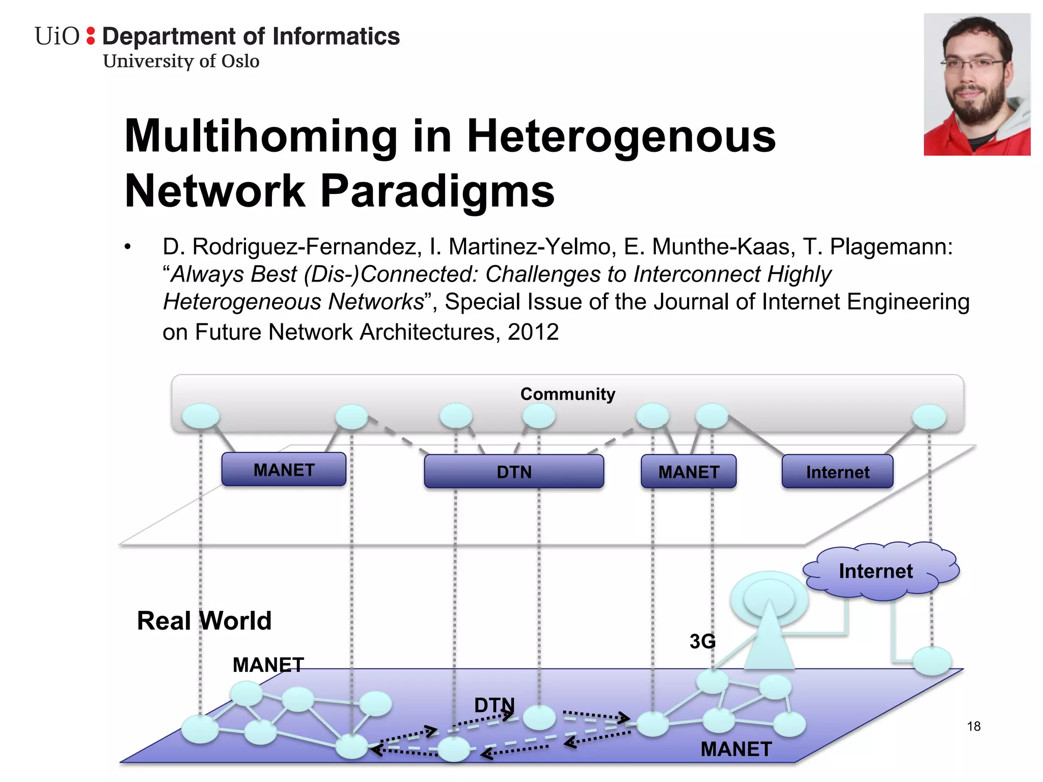 Multihoming in Heterogenous
Network Paradigms
•     D. Rodriguez-Fernandez, I. Martinez-Yelmo, E. Munthe-Kaas, T. Plagemann:
      “Always Best (Dis-)Connected: Challenges to Interconnect Highly
      Heterogeneous Networks”, Special Issue of the Journal of Internet Engineering
      on Future Network Architectures, 2012

                                         Community



              MANET                  DTN             MANET         Internet




                                                                       Internet

     Real World
                                                        3G
            MANET
                                   DTN
                                                                                  18
                                                         MANET
 