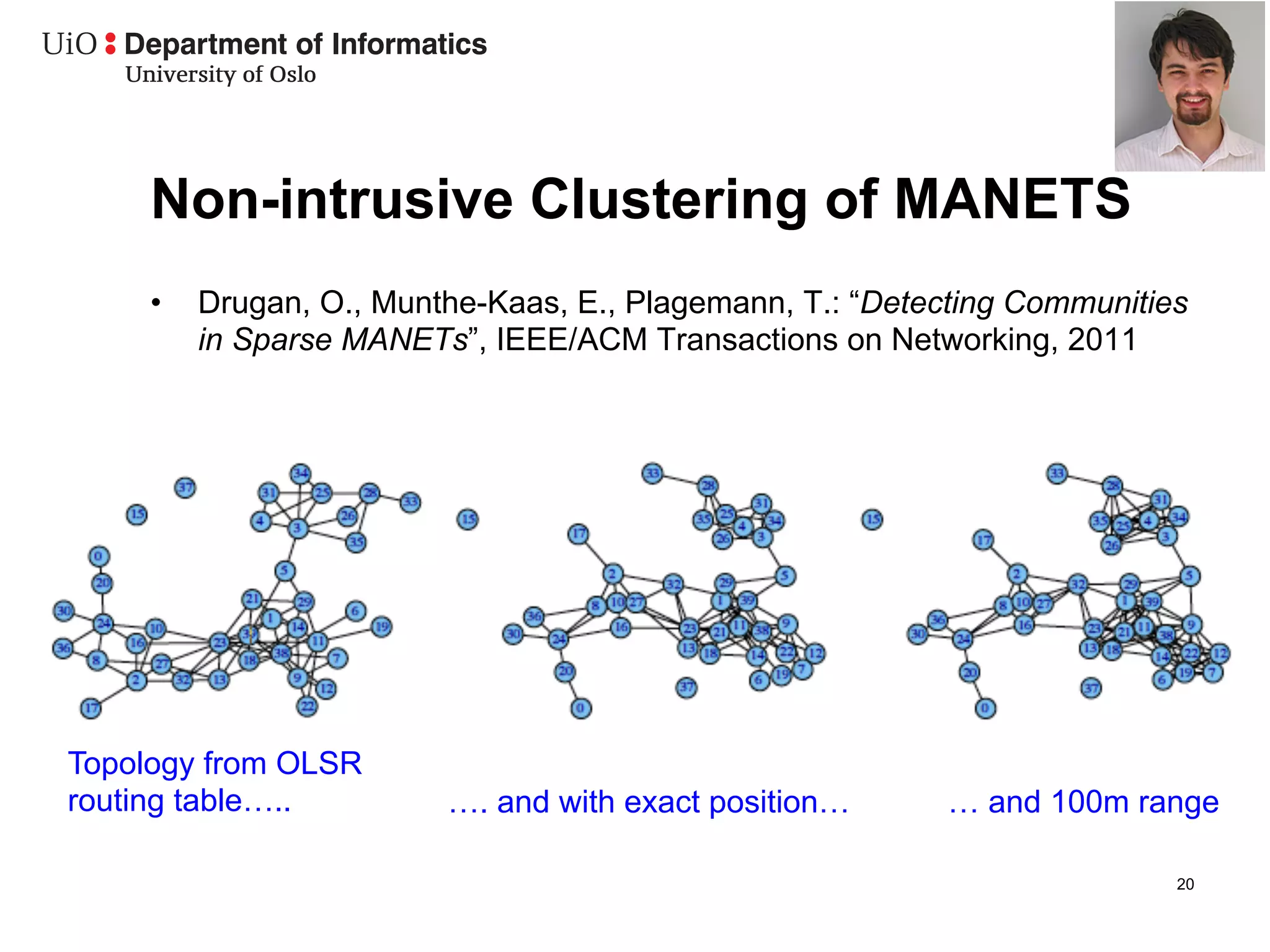 Non-intrusive Clustering of MANETS
     •    Drugan, O., Munthe-Kaas, E., Plagemann, T.: “Detecting Communities
          in Sparse MANETs”, IEEE/ACM Transactions on Networking, 2011




Topology from OLSR
routing table…..          …. and with exact position…      … and 100m range

                                                                           20
 