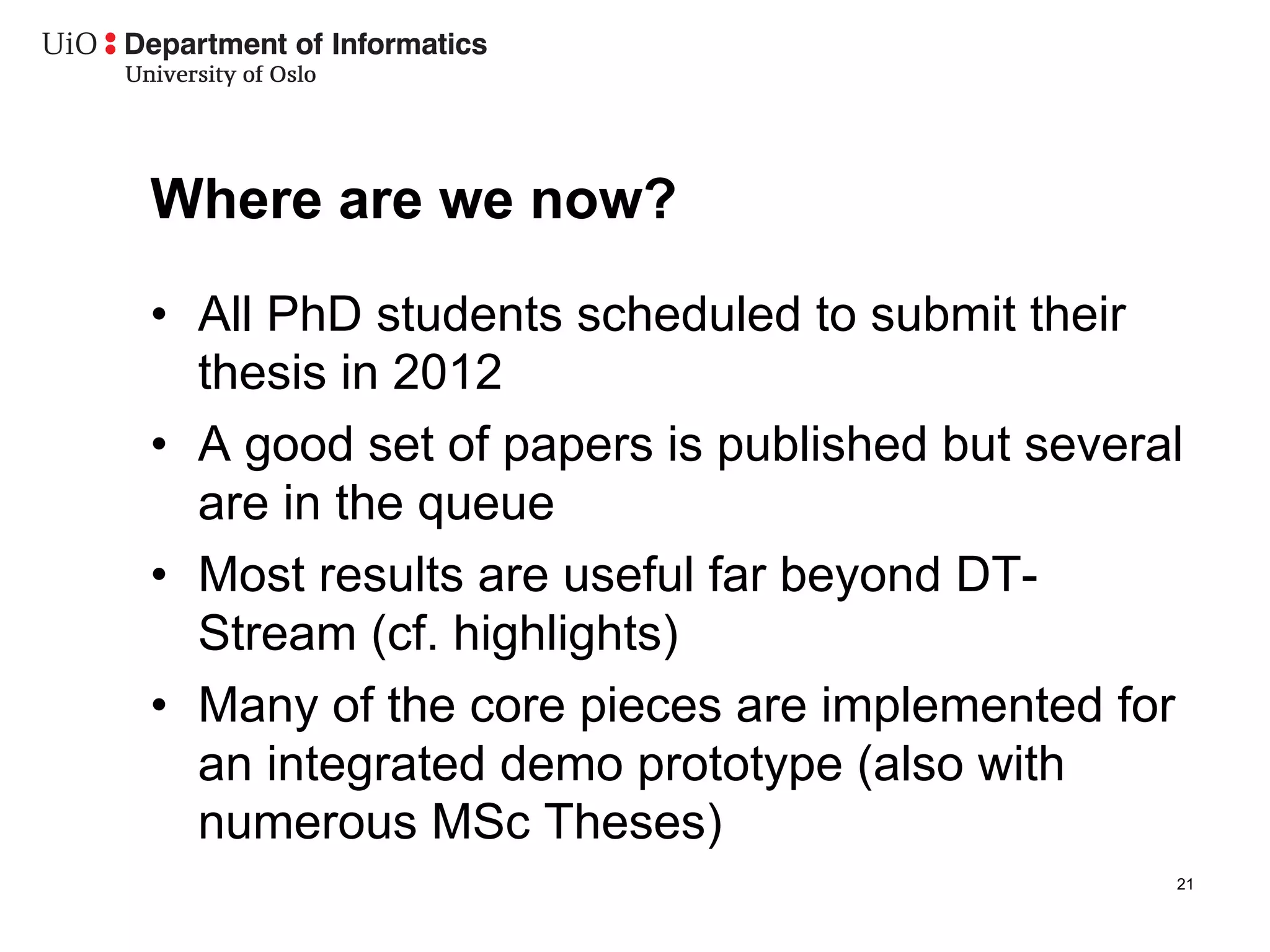Where are we now?
•  All PhD students scheduled to submit their
   thesis in 2012
•  A good set of papers is published but several
   are in the queue
•  Most results are useful far beyond DT-
   Stream (cf. highlights)
•  Many of the core pieces are implemented for
   an integrated demo prototype (also with
   numerous MSc Theses)
                                               21
 