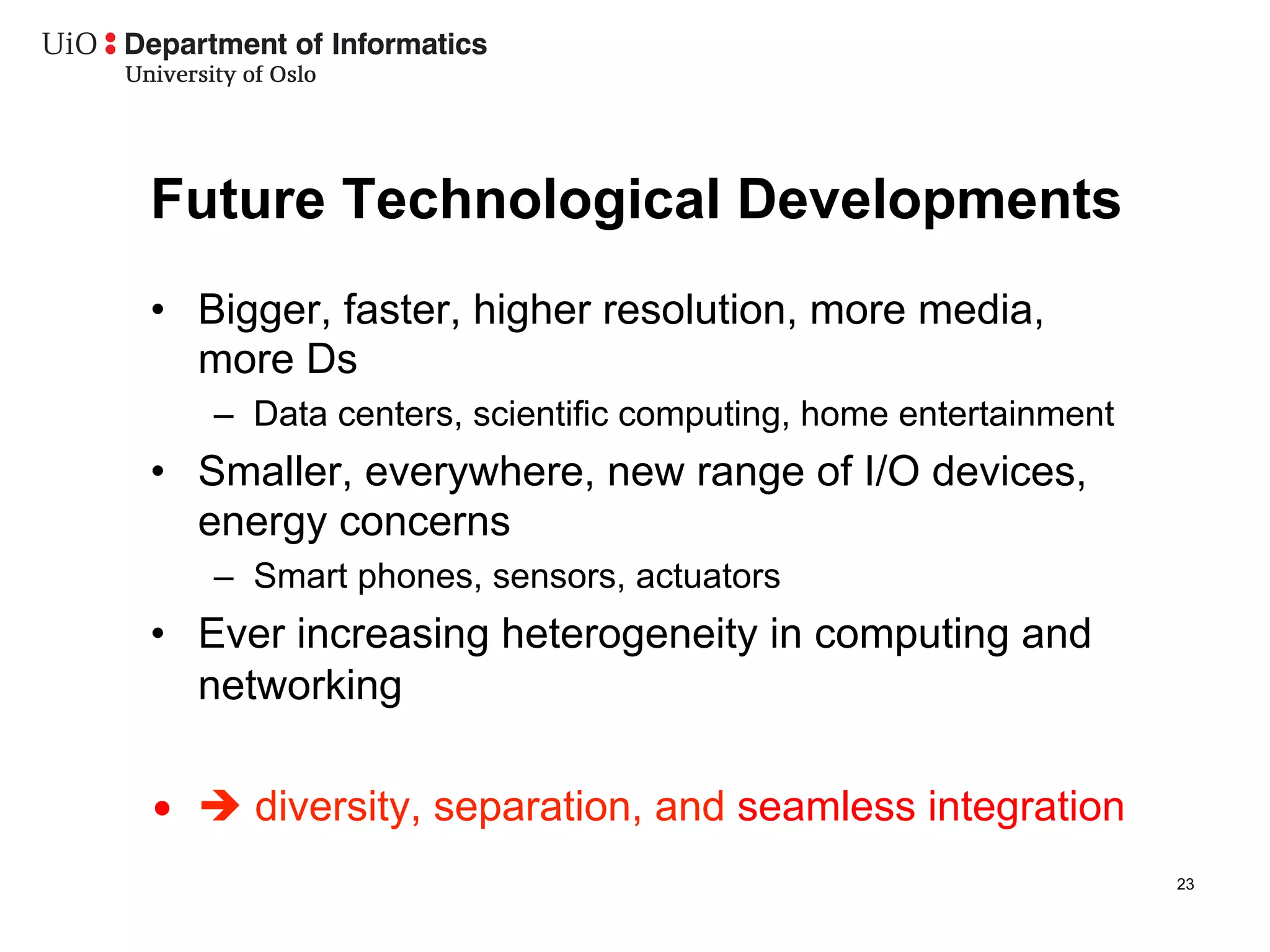 Future Technological Developments
•  Bigger, faster, higher resolution, more media,
   more Ds
   –  Data centers, scientific computing, home entertainment
•  Smaller, everywhere, new range of I/O devices,
   energy concerns
   –  Smart phones, sensors, actuators
•  Ever increasing heterogeneity in computing and
   networking

•  è diversity, separation, and seamless integration
                                                               23
 