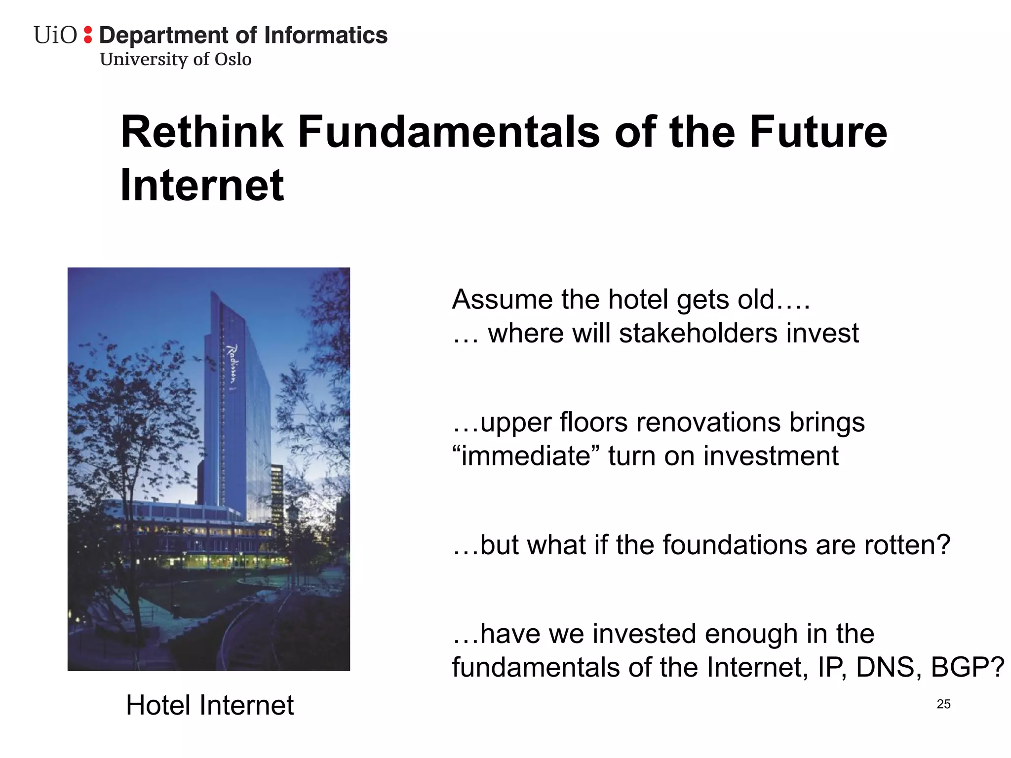 Rethink Fundamentals of the Future
Internet

                 Assume the hotel gets old….
                 … where will stakeholders invest


                 …upper floors renovations brings
                 “immediate” turn on investment


                 …but what if the foundations are rotten?


                 …have we invested enough in the
                 fundamentals of the Internet, IP, DNS, BGP?
Hotel Internet                                         25
 