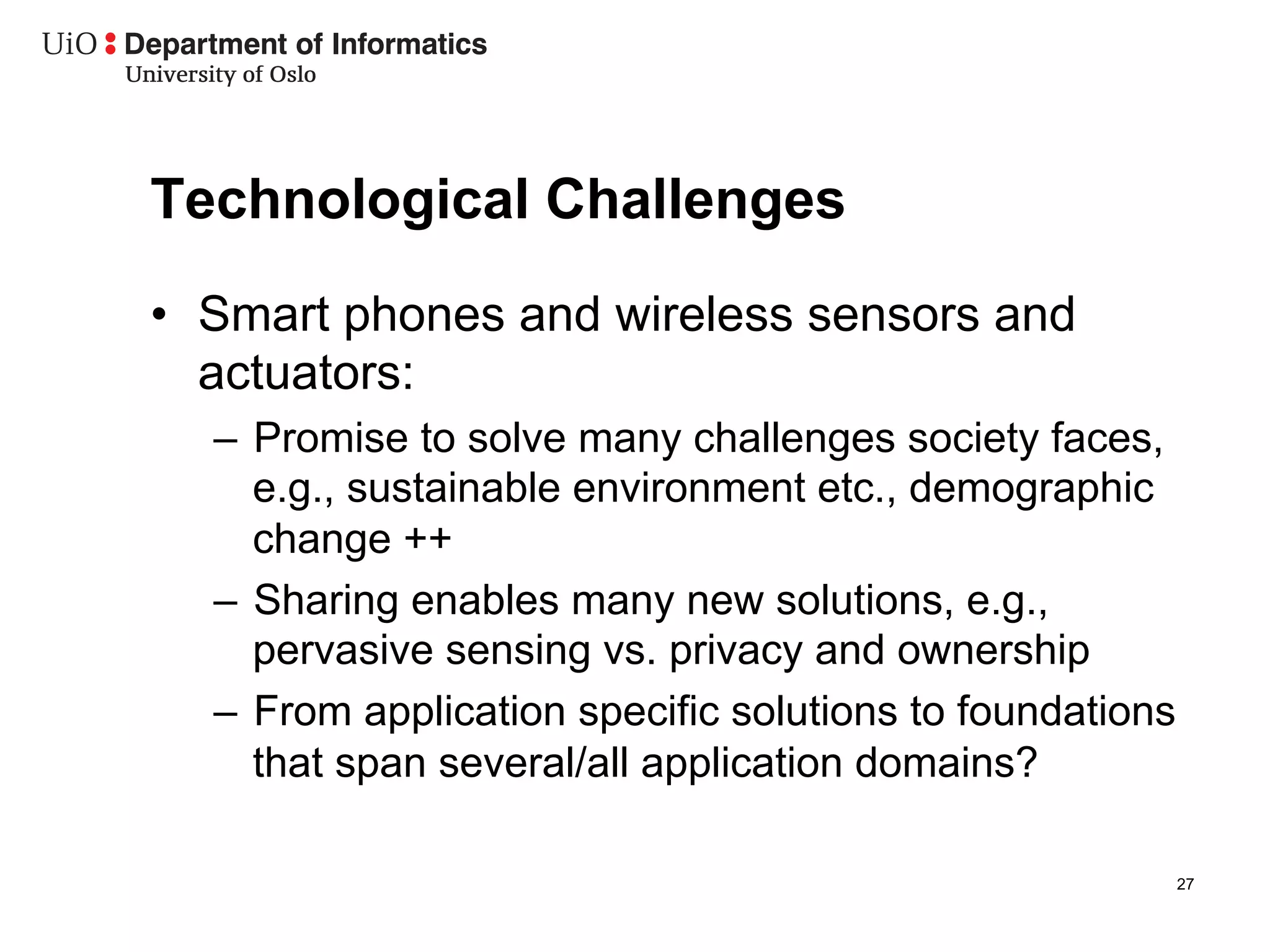 Technological Challenges
•  Smart phones and wireless sensors and
   actuators:
  –  Promise to solve many challenges society faces,
     e.g., sustainable environment etc., demographic
     change ++
  –  Sharing enables many new solutions, e.g.,
     pervasive sensing vs. privacy and ownership
  –  From application specific solutions to foundations
     that span several/all application domains?

                                                          27
 