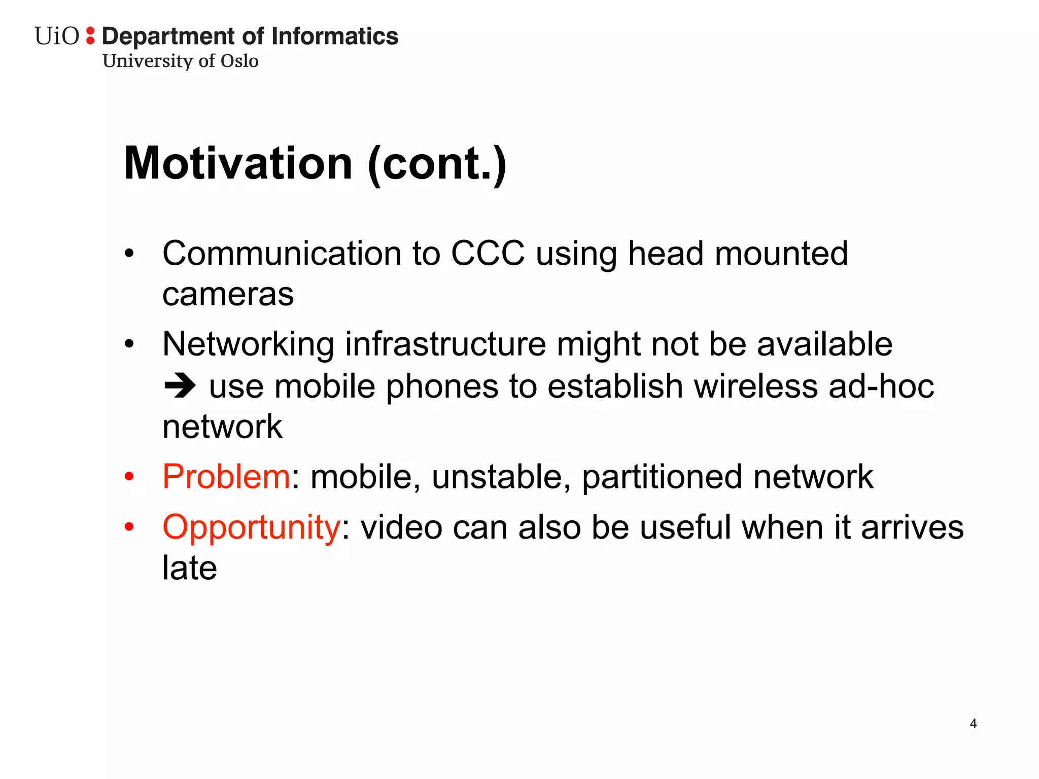 Motivation (cont.)
•  Communication to CCC using head mounted
   cameras
•  Networking infrastructure might not be available
   è use mobile phones to establish wireless ad-hoc
   network
•  Problem: mobile, unstable, partitioned network
•  Opportunity: video can also be useful when it arrives
   late



                                                           4
 