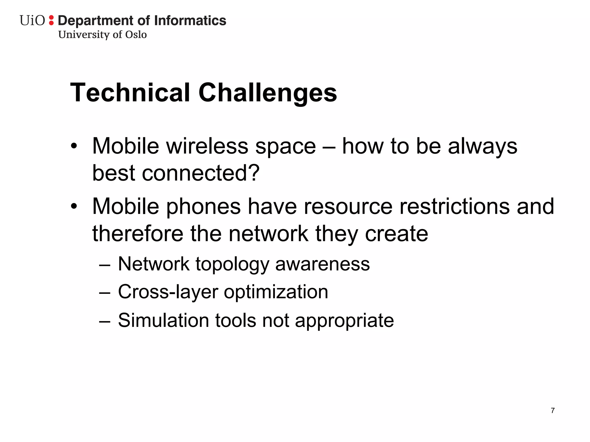 Technical Challenges
•  Mobile wireless space – how to be always
   best connected?
•  Mobile phones have resource restrictions and
   therefore the network they create
  –  Network topology awareness
  –  Cross-layer optimization
  –  Simulation tools not appropriate



                                              7
 