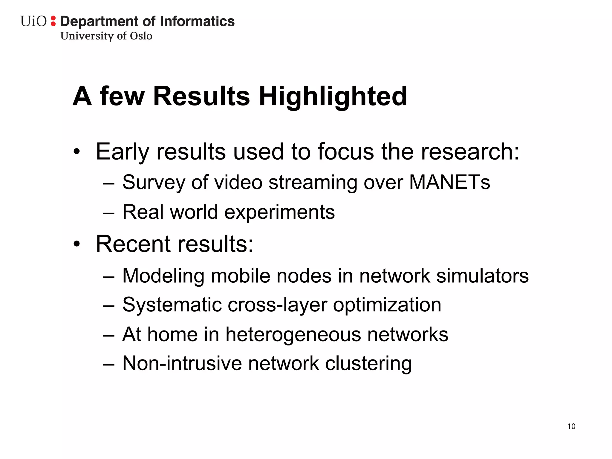 A few Results Highlighted
•  Early results used to focus the research:
   –  Survey of video streaming over MANETs
   –  Real world experiments
•  Recent results:
   –  Modeling mobile nodes in network simulators
   –  Systematic cross-layer optimization
   –  At home in heterogeneous networks
   –  Non-intrusive network clustering

                                                    10
 