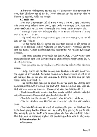 Trang 10
- Kể chuyện về tấm gương đạo đức Bác Hồ, giáo dục học sinh thực hành tiết
kiệm, đoàn kết tốt với bạn bè thật thà. Duy trì việc giáo dục học sinh thực hiện tốt
5 nhiệm vụ học sinh, 5 điều Bác Hồ dạy.
3. Chuyên môn
- Sinh hoạt ý nghĩa ngày Giỗ Tổ Hùng Vương (10/3 AL), ngày Giải phóng
miền Nam thống nhất đất nước (30/4), ngày Quốc tế Lao động (1/5), ngày sinh
Chủ tịch Hồ Chí Minh (19/5) và tuyên truyền chào mừng Đại hội Đảng các cấp.
- Thực hiện việc ra đề và thẩm định đề kiểm tra định kì cuối năm theo Thông
tư số 22/2016/TT-BGDĐT.
- Tiếp tục tổ chức cấp trường dành cho giáo viên: Giáo viên giỏi, Tự làm đồ
dùng dạy học (vòng 2).
- Tiếp tục hướng dẫn, bồi dưỡng học sinh tham gia Hội thi cấp trường và
quận: Hội thi Tài năng Tin học, Viết đúng viết đẹp, Vui học 4, Người dẫn chương
trình học đường, An toàn giao thông cho Nụ cười trẻ thơ, Nét vẽ xanh, Kể chuyện
theo sách.
- Tăng cường công tác tuyên truyền vận động CBQL, GV, NV và học sinh
phòng chống dịch bệnh viêm đường hô hấp do chủng mới của vi rút Corona gây ra,
vệ sinh môi trường.
- Thực hiện giảng dạy trực tuyến, soạn Phiếu bài tập kiểm tra theo nội dung
chỉ đạo.
- Thường xuyên liên hệ, theo dõi, cập nhật tình hình giáo viên, nhân viên,
học sinh đi về từ vùng dịch; Xây dựng phương án và thường xuyên vệ sinh cơ sở
vật chất đảm bảo an toàn cho học sinh quay lại trường sau thời gian tạm nghỉ
phòng, chống dịch Covid-19.
- Tiếp tục thực hiện các công tác chuẩn bị cho việc giảng dạy Chương trính
giáo dục phổ thông 2018 vào năm học 2020-2021; thực hiện nghiên cứu, nhận xét,
đánh giá, chọn sách giáo khoa lớp 1 Chương trình giáo dục phổ thông 2018.
- Cán bộ quản lý, giáo viên tiếp tục tham gia các buổi hội nghị, tập huấn, bồi
dưỡng liên quan đến Chương trình giáo dục phổ thông 2018.
- Thực hiện thu thập, sắp xếp hồ sơ minh chứng kiểm định chất lượng.
- Tiếp tục xây dựng trang OneNote của trường, tạo ngân hàng giáo án dùng
chung.
- Thực hiện kiểm tra các kế hoạch và hoạt động khi giáo viên bắt đầu đi dạy
lại: kế hoạch giảng dạy thực tế (đảm bảo việc lên lớp đúng giờ, dạy đủ giờ, đủ tiết);
Tăng cường dự giờ, tư vấn đổi mới phương pháp, vận dụng chuyên đề tập huấn...
Thực hiện kiểm tra hoạt động sư phạm nhà giáo theo quy định; kiểm tra chuyên đề.
4. Hoạt động đoàn thể
a) Công đoàn:
 