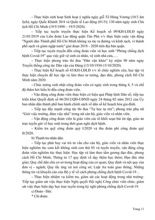 Trang 11
- Thực hiện sinh hoạt Sinh hoạt ý nghĩa ngày giỗ Tổ Hùng Vương (10/3 âm
lịch); ngày Quốc Khánh 30/4 và Quốc tế Lao động (01/5); 130 năm ngày sinh Chủ
tịch Hồ Chí Minh (19/5/1890 – 19/5/2020).
- Tiếp tục tuyên truyền thực hiện Kế hoạch số 09/KH-LĐLĐ ngày
21/01/2019 của Liên đoàn Lao động quận Tân Phú v/v thực hiện cuộc vận động
"Người dân Thành phố Hồ Chi Minh không xả rác ra đường và kênh rạch, vì thành
phố sạch và giảm ngập nước'' giai đoạn 2018 - 2020 trên địa bàn quận.
- Tiếp tục tuyên truyền đến công đoàn viên và học sinh “Phòng chống dịch
bệnh Covid-19” qua việc giữ vệ sinh cá nhân, vệ sinh nhà cửa,….
- Thực hiện phong trào thi đua “Dân vận khéo” kỷ niệm 90 năm ngày
Truyền thống công tác Dân vận của Đảng (15/10/1930-15/10/2020).
- Thực hiện Kế hoạch số 43/KH-LĐLĐ v/v tổ chức nghiên cứu, học tập và
thực hiện chuyên đề học tập và làm theo tư tưởng, đạo đức, phong cách Hồ Chí
Minh năm 2020.
- Chúc mừng sinh nhật công đoàn viên có ngày sinh trong tháng 4, 5 và chế
độ thăm hỏi hiếu hỉ đến công đoàn viên.
- Vận động công đoàn viên thực hiện có hiệu quả Pháp lệnh Dân số; tiếp tục
triển khai Quyết định số 06/2012/QĐ-UBND ngày 24 tháng 02 năm 2012 của Ủy
ban nhân dân thành phố ban hành chính sách về dân số kế hoạch hóa gia đình.
- Tiếp tục đẩy mạnh công tác thi đua “Tự học tự rèn”; phong trào phụ nữ
“Giỏi việc trường, đảm việc nhà” trong nữ cán bộ, giáo viên và nhân viên.
- Vận động công đoàn viên là giáo viên các tổ khối soạn bài ôn tập, giáo án
trực tuyến gửi về học sinh trong thời gian nghỉ dịch bệnh.
- Kiểm tra quỹ công đoàn quý I/2020 và thu đoàn phí công đoàn quý
II/2020.
b) Thanh tra nhân dân:
- Tiếp tục phát huy vai trò tư vấn cho cán bộ, giáo viên và nhân viên thực
hiện nghiêm túc cam kết không sinh con thứ 03 và tuyên truyền, vận động công
đoàn viên nghiêm túc thực hiện: Học tập và làm theo tấm gương đạo đức, phong
cách Hồ Chí Minh; Thông tư 17 quy định về dạy thêm học thêm; Đạo đức nhà
giáo; Quy chế dân chủ cơ sở trong hoạt động của cơ quan; Quy định và nội quy của
đơn vị - ngành; Quy tắc ứng xử nơi công sở; Luật An toàn giao thông; Những
thông tin và khuyến cáo của Bộ y tế về cách phòng chống dịch bệnh Covid-19…
- Thực hiện nhiệm vụ kiểm tra, giám sát các hoạt động trong nhà trường:
Tiếp tục giám sát việc thực hiện Nghị quyết Hội nghị Công chức viên chức; giám
sát việc thực hiện dạy học trực tuyến trong kỳ nghỉ phòng chống dịch Covid-19.
c) Đoàn - Đội:
* Chi đoàn:
 