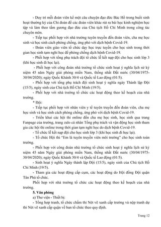 Trang 12
- Duy trì mỗi đoàn viên kể một câu chuyện đạo đức Bác Hồ trong buổi sinh
hoạt thường kỳ của Chi đoàn để các đoàn viên khác rút ra bài học kinh nghiệm học
tập và làm theo tấm gương đạo đức của Chủ tịch Hồ Chí Minh trong công tác
chuyên môn.
- Tiếp tục phối hợp với nhà trường tuyên truyền đến đoàn viên, cha mẹ học
sinh và học sinh cách phòng chống, ứng phó với dịch bệnh Covid-19.
- Đoàn viên giáo viên tổ chức dạy học trực tuyến cho học sinh trong thời
gian học sinh tạm nghỉ học để phòng chống dịch bệnh Covid-19.
- Phối hợp với tổng phụ trách đội tổ chức lễ kết nạp đội cho học sinh lớp 3
(khi học sinh đi học lại).
- Phối hợp với công đoàn nhà trường tổ chức sinh hoạt ý nghĩa lịch sử kỷ
niệm 45 năm Ngày giải phóng miền Nam, thống nhất Đất nước (30/04/1975-
30/04/2020); ngày Quốc Khánh 30/4 và Quốc tế Lao động (01/5).
- Phối hợp với tổng phụ trách đội sinh hoạt ý nghĩa ngày Thành lập Đội
(15/5), ngày sinh của Chủ tịch Hồ Chí Minh (19/5).
- Phối hợp với nhà trường tổ chức các hoạt động theo kế hoạch của nhà
trường.
* Đội:
- Tiếp tục phối hợp với nhân viên y tế tuyên truyền đến đoàn viên, cha mẹ
học sinh và học sinh cách phòng chống, ứng phó với dịch bệnh Covid-19.
- Triển khai các hội thi online đến cha mẹ học sinh, học sinh qua trang
Fanpage của trường, trang zalo cá nhân Tổng phụ trách và vận động học sinh tham
gia các hội thi online trong thời gian tạm nghỉ học do dịch bệnh Covid-19.
- Tổ chức lễ kết nạp đội cho học sinh lớp 3 (khi học sinh đi học lại).
- Tổ chức Hội thi “Em là tuyên truyền viên môi trường” cho học sinh toàn
trường.
- Phối hợp với công đoàn nhà trường tổ chức sinh hoạt ý nghĩa lịch sử kỷ
niệm 45 năm Ngày giải phóng miền Nam, thống nhất Đất nước (30/04/1975-
30/04/2020); ngày Quốc Khánh 30/4 và Quốc tế Lao động (01/5).
- Sinh hoạt ý nghĩa Ngày thành lập Đội (15/5), ngày sinh của Chủ tịch Hồ
Chí Minh (19/5).
- Tham gia các hoạt động cấp cụm, các hoạt động do Hội đồng Đội quận
Tân Phú tổ chức.
Phối hợp với nhà trường tổ chức các hoạt động theo kế hoạch của nhà
trường.
5. Văn phòng
a) Thư viện - Thiết bị:
- Tổng hợp tranh, tổ chức chấm thi Nét vẽ xanh cấp trường và nộp tranh dự
thi Nét vẽ xanh cấp quận về ban tổ chức theo quy định.
 