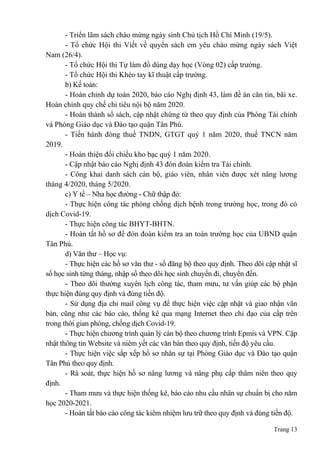 Trang 13
- Triển lãm sách chào mừng ngày sinh Chủ tịch Hồ Chí Minh (19/5).
- Tổ chức Hội thi Viết về quyển sách em yêu chào mừng ngày sách Việt
Nam (26/4).
- Tổ chức Hội thi Tự làm đồ dùng dạy học (Vòng 02) cấp trường.
- Tổ chức Hội thi Khéo tay kĩ thuật cấp trường.
b) Kế toán:
- Hoàn chỉnh dự toán 2020, báo cáo Nghị định 43, làm đề án căn tin, bãi xe.
Hoàn chỉnh quy chế chi tiêu nội bộ năm 2020.
- Hoàn thành sổ sách, cập nhật chứng từ theo quy định của Phòng Tài chính
và Phòng Giáo dục và Đào tạo quận Tân Phú.
- Tiến hành đóng thuế TNDN, GTGT quý 1 năm 2020, thuế TNCN năm
2019.
- Hoàn thiện đối chiếu kho bạc quý 1 năm 2020.
- Cập nhật báo cáo Nghị định 43 đón đoàn kiểm tra Tài chính.
- Công khai danh sách cán bộ, giáo viên, nhân viên được xét nâng lương
tháng 4/2020, tháng 5/2020.
c) Y tế – Nha học đường - Chữ thập đỏ:
- Thực hiện công tác phòng chống dịch bệnh trong trường học, trong đó có
dịch Covid-19.
- Thực hiện công tác BHYT-BHTN.
- Hoàn tất hồ sơ để đón đoàn kiểm tra an toàn trường học của UBND quận
Tân Phú.
d) Văn thư – Học vụ:
- Thực hiện các hồ sơ văn thư - sổ đăng bộ theo quy định. Theo dõi cập nhật sĩ
số học sinh từng tháng, nhập sổ theo dõi học sinh chuyển đi, chuyển đến.
- Theo dõi thường xuyên lịch công tác, tham mưu, tư vấn giúp các bộ phận
thực hiện đúng quy định và đúng tiến độ.
- Sử dụng địa chỉ mail công vụ để thực hiện việc cập nhật và giao nhận văn
bản, cũng như các báo cáo, thống kê qua mạng Internet theo chỉ đạo của cấp trên
trong thời gian phòng, chống dịch Covid-19.
- Thực hiện chương trình quản lý cán bộ theo chương trình Epmis và VPN. Cập
nhật thông tin Website và niêm yết các văn bản theo quy định, tiến độ yêu cầu.
- Thực hiện việc sắp xếp hồ sơ nhân sự tại Phòng Giáo dục và Đào tạo quận
Tân Phú theo quy định.
- Rà soát, thực hiện hồ sơ nâng lương và nâng phụ cấp thâm niên theo quy
định.
- Tham mưu và thực hiện thống kê, báo cáo nhu cầu nhân sự chuẩn bị cho năm
học 2020-2021.
- Hoàn tất báo cáo công tác kiêm nhiệm lưu trữ theo quy định và đúng tiến độ.
 