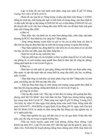 Trang 14
-Lập và hoàn tất các loại danh sách phân công trực nghỉ lễ giỗ Tổ Hùng
Vương 10/3 (AL); lễ 30/4 và 01/5;
-Hoàn tất các loại hồ sơ: Nâng lương và phụ cấp thâm niên tháng 5, 6/2020;
thống kê trình độ, chất lượng đội ngũ và tình hình số lượng đảng viên theo định kì
và đột xuất; hết tập sự đợt tháng 4/2020 (02 hồ sơ) và đợt tháng 5/2020 (01 hồ sơ);
đã chuyển đổi vị trí việc làm 6 tháng đầu năm 2020; báo cáo đã thực hiện tinh giản
biên chế 6 tháng đầu 2020.
e) Bảo vệ:
- Thực hiện việc vận hành các tủ, máy bơm phòng cháy, chữa cháy, tập huấn
phương án PCCC theo định kỳ (vào sáng thứ 7 hằng tuần).
- Tăng cường thường xuyên kiểm tra giờ ra vào của cá nhân hoặc các đơn vị
đến liên hệ công tác đảm đảm bảo an ninh trật tự trong trường và ngoài nhà trường.
- Thực hiện nghiêm túc, đúng định kỳ việc kiểm tra và sửa chữa cơ sở vật chất
các lớp, các khu vực (đèn, quạt, dây điện, bảng lớp...).
- Kiểm tra và cắt tỉa cây xanh khô, héo.
- Tiếp tục phối hợp với các bộ phận và theo sự phân công hỗ trợ vệ sinh chung
các phòng ốc và môi trường xung quanh theo định kì đảm bảo tốt công tác phòng,
chống dịch bệnh do vi rút Covid-19 gây ra.
f) Phục vụ:
- Đảm bảo vệ sinh sạch sẽ, gọn gàng, không mùi hôi khu vực được phân công.
Bảo quản và sắp xếp ngăn nắp các trang thiết bị cung cấp (chổi, cây lau, xà phòng,
giấy vệ sinh).
- Thực hiện tổng vệ sinh khu vực được phân công vào thứ 7 hằng tuần (vệ sinh
quạt, cửa kiếng cửa sắt, bồn rửa mặt, bồn cầu).
- Tiếp tục thực hiện tổng vệ sinh chung môi trường xung quanh theo định kì
đảm bảo tốt công tác phòng, chống dịch bệnh do vi rút Covid-19 gây ra.
g) Công tác tổ chức:
-Tiếp tục đẩy mạnh việc “Học tập và làm theo tư tưởng, tấm gương đạo đức,
phong cách Hồ Chí Minh” theo tinh thần chỉ đạo "Nghỉ học nhưng không ngừng
học trong mùa dịch Covid-19". Phân công trực nghỉ lễ giỗ Tổ Hùng Vương (10/3
Âm lịch), kỷ niệm 45 năm ngày Giải phóng hoàn toàn miền Nam, thống nhất đất
nước (30/4/1975 - 30/4/2020) và ngày Quốc tế lao động (01/5); ngày sinh Chủ tịch
Hồ Chí Minh (19/5) và chuẩn bị chào mừng Đại hội Đảng các cấp nghiêm túc và
có ý nghĩa giáo dục.
-Thực hiện nghiêm túc quy chế dân chủ cơ sở, các quy định về đạo đức nhà
giáo, quy tắc ứng xử trong và ngoài trường học.
-Tiếp tục tuyên truyền, quán triệt Luật phòng, chống tham nhũng; Luật
Khiếu nại năm 2011, Luật Tố cáo năm 2011 đến đội ngũ cán bộ quản lý, giáo viên,
nhân viên; Triển khai kế hoạch phòng chống tham nhũng năm 2020; thực hiện tiết
 