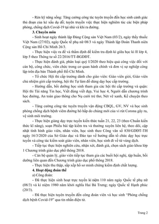 Trang 2
- Rèn kỹ năng sống: Tăng cường công tác tuyên truyền đến học sinh cảnh giác
thủ đoạn của kẻ xấu dụ dỗ; tuyên truyền việc thực hiện nghiêm túc các biện pháp
phòng, chống dịch Covid-19 tại nhà và khi ra đường.
3. Chuyên môn
- Sinh hoạt ngày thành lập Đảng Cộng sản Việt Nam (03/2), ngày thầy thuốc
Việt Nam (27/02), ngày Quốc tế phụ nữ 08/3 và ngày Thành lập Đoàn Thanh niên
Cộng sản Hồ Chí Minh 26/3.
- Thực hiện việc ra đề và thẩm định đề kiểm tra định kì giữa học kì II lớp 4,
lớp 5 theo Thông tư số 22/2016/TT-BGDĐT.
- Thực hiện đánh giá, phân loại quý I/2020 theo hiệu quả công việc đối với
cán bộ, công chức, viên chức trong cơ quan hành chính và đơn vị sự nghiệp công
lập trên địa bàn Thành phố Hồ Chí Minh.
- Tổ chức Hội thi cấp trường dành cho giáo viên: Giáo viên giỏi, Giáo viên
chủ nhiệm giỏi cấp trường, hội thi Tự làm đồ dùng dạy học cấp trường.
- Hướng dẫn, bồi dưỡng học sinh tham gia các hội thi cấp trường và quận:
Hội thi Tài năng Tin học, Viết đúng viết đẹp, Vui học 4, Người dẫn chương trình
học đường, An toàn giao thông cho Nụ cười trẻ thơ, Nét vẽ xanh, Kể chuyện theo
sách.
- Tăng cường công tác tuyên truyền vận động CBQL, GV, NV và học sinh
phòng chống dịch bệnh viêm đường hô hấp do chủng mới của vi rút Corona gây ra,
vệ sinh môi trường.
- Thực hiện giảng dạy trực tuyến kiến thức tuần 21, 22, 23 (theo Chuẩn kiến
thức kĩ năng), soạn Phiếu bài tập kiểm tra và thường xuyên liên hệ, theo dõi, cập
nhật tình hình giáo viên, nhân viên, học sinh theo Công văn số 830/GDĐT-TH
ngày 16/3/2020 của Sở Giáo dục và Đào tạo về hướng dẫn tổ chức dạy học trực
tuyến và công tác kiểm soát giáo viên, nhân viên, học sinh đi về từ vùng dịch.
- Tiếp tục thực hiện nghiên cứu, nhận xét, đánh giá, chọn sách giáo khoa lớp
1 Chương trình giáo dục phổ thông 2018.
- Cán bộ quản lý, giáo viên tiếp tục tham gia các buổi hội nghị, tập huấn, bồi
dưỡng liên quan đến Chương trình giáo dục phổ thông 2018.
- Thực hiện thu thập, sắp xếp hồ sơ minh chứng kiểm định chất lượng.
4. Hoạt động đoàn thể
a) Công đoàn:
- Đã thực hiện sinh hoạt trực tuyến kỉ niệm 110 năm ngày Quốc tế phụ nữ
(08/3) và kỉ niệm 1980 năm khởi nghĩa Hai Bà Trưng; ngày Quốc tế Hạnh phúc
(20/3).
- Đã thực hiện tuyên truyền đến công đoàn viên và học sinh “Phòng chống
dịch bệnh Covid-19” qua tin nhắn điện tử.
 