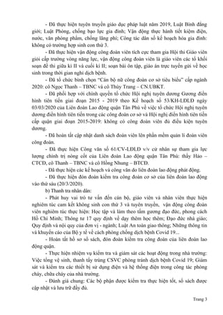 Trang 3
- Đã thực hiện tuyên truyền giáo dục pháp luật năm 2019, Luật Bình đẳng
giới; Luật Phòng, chống bạo lực gia đình; Vận động thực hành tiết kiệm điện,
nước, văn phòng phẩm, chống lãng phí; Công tác dân số kế hoạch hóa gia đình:
không có trường hợp sinh con thứ 3.
- Đã thực hiện vận động công đoàn viên tích cực tham gia Hội thi Giáo viên
giỏi cấp trường vòng năng lực, vận động công đoàn viên là giáo viên các tổ khối
soạn đề thi giữa kì II và cuối kì II; soạn bài ôn tập, giáo án trực tuyến gửi về học
sinh trong thời gian nghỉ dịch bệnh.
- Đã tổ chức bình chọn “Cán bộ nữ công đoàn cơ sở tiêu biểu” cấp ngành
2020: cô Ngọc Thanh – TBNC và cô Thùy Trang – CN.UBKT.
- Đã phối hợp với chính quyền tổ chức Hội nghị tuyên dương Gương điển
hình tiên tiến giai đoạn 2015 - 2019 theo Kế hoạch số 53/KH-LĐLĐ ngày
03/03/2020 của Liên đoàn Lao động quận Tân Phú về việc tổ chức Hội nghị tuyên
dương điển hình tiên tiến trong các công đoàn cơ sở và Hội nghị điển hình tiên tiến
cấp quận giai đoạn 2015-2019: không có công đoàn viên đủ điều kiện tuyên
dương.
- Đã hoàn tất cập nhật danh sách đoàn viên lên phần mềm quản lí đoàn viên
công đoàn.
- Đã thực hiện Công văn số 61/CV-LĐLĐ v/v cử nhân sự tham gia lực
lượng chính trị nòng cốt của Liên đoàn Lao động quận Tân Phú: thầy Hảo –
CTCĐ, cô Thanh – TBNC và cô Hồng Nhung – BTCĐ.
- Đã thực hiện các kế hoạch và công văn do liên đoàn lao động phát động.
- Đã thực hiện đón đoàn kiểm tra công đoàn cơ sở của liên đoàn lao động
vào thứ sáu (20/3/2020).
b) Thanh tra nhân dân:
- Phát huy vai trò tư vấn đến cán bộ, giáo viên và nhân viên thực hiện
nghiêm túc cam kết không sinh con thứ 3 và tuyên truyền, vận động công đoàn
viên nghiêm túc thực hiện: Học tập và làm theo tấm gương đạo đức, phong cách
Hồ Chí Minh; Thông tư 17 quy định về dạy thêm học thêm; Đạo đức nhà giáo;
Quy định và nội quy của đơn vị - ngành; Luật An toàn giao thông; Những thông tin
và khuyến cáo của Bộ y tế về cách phòng chống dịch bệnh Covid 19...
- Hoàn tất hồ sơ sổ sách, đón đoàn kiểm tra công đoàn của liên đoàn lao
động quận.
- Thực hiện nhiệm vụ kiểm tra và giám sát các hoạt động trong nhà trường:
Việc tổng vệ sinh, thanh tẩy trùng CSVC phòng tránh dịch bệnh Covid 19; Giám
sát và kiểm tra các thiết bị sử dụng điện và hệ thống điện trong công tác phòng
cháy, chữa cháy của nhà trường.
- Đánh giá chung: Các bộ phận được kiểm tra thực hiện tốt, sổ sách được
cập nhật và lưu trữ đầy đủ.
 