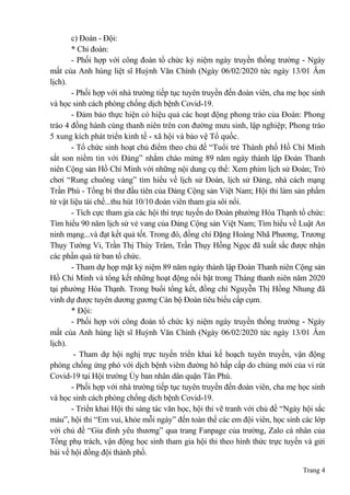 Trang 4
c) Đoàn - Đội:
* Chi đoàn:
- Phối hợp với công đoàn tổ chức kỷ niệm ngày truyền thống trường - Ngày
mất của Anh hùng liệt sĩ Huỳnh Văn Chính (Ngày 06/02/2020 tức ngày 13/01 Âm
lịch).
- Phối hợp với nhà trường tiếp tục tuyên truyền đến đoàn viên, cha mẹ học sinh
và học sinh cách phòng chống dịch bệnh Covid-19.
- Đảm bảo thực hiện có hiệu quả các hoạt động phong trào của Đoàn: Phong
trào 4 đồng hành cùng thanh niên trên con đường mưu sinh, lập nghiệp; Phong trào
5 xung kích phát triển kinh tế - xã hội và bảo vệ Tổ quốc.
- Tổ chức sinh hoạt chủ điểm theo chủ đề “Tuổi trẻ Thành phố Hồ Chí Minh
sắt son niềm tin với Đảng” nhằm chào mừng 89 năm ngày thành lập Đoàn Thanh
niên Cộng sản Hồ Chí Minh với những nội dung cụ thể: Xem phim lịch sử Đoàn; Trò
chơi “Rung chuông vàng” tìm hiểu về lịch sử Đoàn, lịch sử Đảng, nhà cách mạng
Trần Phú - Tổng bí thư đầu tiên của Đảng Cộng sản Việt Nam; Hội thi làm sản phẩm
từ vật liệu tái chế...thu hút 10/10 đoàn viên tham gia sôi nổi.
- Tích cực tham gia các hội thi trực tuyến do Đoàn phường Hòa Thạnh tổ chức:
Tìm hiểu 90 năm lịch sử vẻ vang của Đảng Cộng sản Việt Nam; Tìm hiểu về Luật An
ninh mạng...và đạt kết quả tốt. Trong đó, đồng chí Đặng Hoàng Nhã Phương, Trương
Thụy Tường Vi, Trần Thị Thùy Trâm, Trần Thụy Hồng Ngọc đã xuất sắc được nhận
các phần quà từ ban tổ chức.
- Tham dự họp mặt kỷ niệm 89 năm ngày thành lập Đoàn Thanh niên Cộng sản
Hồ Chí Minh và tổng kết những hoạt động nổi bật trong Tháng thanh niên năm 2020
tại phường Hòa Thạnh. Trong buổi tổng kết, đồng chí Nguyễn Thị Hồng Nhung đã
vinh dự được tuyên dương gương Cán bộ Đoàn tiêu biểu cấp cụm.
* Đội:
- Phối hợp với công đoàn tổ chức kỷ niệm ngày truyền thống trường - Ngày
mất của Anh hùng liệt sĩ Huỳnh Văn Chính (Ngày 06/02/2020 tức ngày 13/01 Âm
lịch).
- Tham dự hội nghị trực tuyến triển khai kế hoạch tuyên truyền, vận động
phòng chống ứng phó với dịch bệnh viêm đường hô hấp cấp do chủng mới của vi rút
Covid-19 tại Hội trường Ủy ban nhân dân quận Tân Phú.
- Phối hợp với nhà trường tiếp tục tuyên truyền đến đoàn viên, cha mẹ học sinh
và học sinh cách phòng chống dịch bệnh Covid-19.
- Triển khai Hội thi sáng tác văn học, hội thi vẽ tranh với chủ đề “Ngày hội sắc
màu”, hội thi “Em vui, khỏe mỗi ngày” đến toàn thể các em đội viên, học sinh các lớp
với chủ đề “Gia đình yêu thương” qua trang Fanpage của trường, Zalo cá nhân của
Tổng phụ trách, vận động học sinh tham gia hội thi theo hình thức trực tuyến và gửi
bài về hội đồng đội thành phố.
 